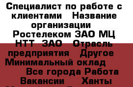 Специалист по работе с клиентами › Название организации ­ Ростелеком ЗАО МЦ НТТ, ЗАО › Отрасль предприятия ­ Другое › Минимальный оклад ­ 20 000 - Все города Работа » Вакансии   . Ханты-Мансийский,Белоярский г.